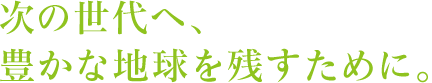 次の世代へ、豊かな地球を残すために。