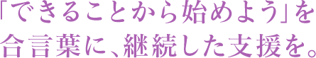 「できることから始めよう」を合言葉に、継続した支援を。