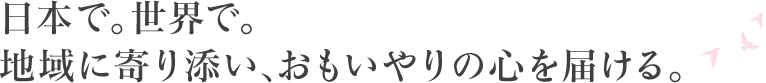 日本で。世界で。 地域に寄り添い、おもいやりの心を届ける。