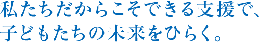 私たちだからこそできる支援で、子どもたちの未 来をひらく。