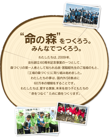 "命の森"をつくろう。みんなでつくろう。わたしたちは、2009年、会社創立60周年記念事業の一つとして、森づくりの第一人者として知られる故・宮脇昭先生のご指導のもと、「工場の森づくり」に取り組み始めました。わたしたちの夢は、国内外約60拠点に60万本の植樹をすることです。わたしたちは、愛する家族、未来を担う子どもたちの“命をつなぐ”ために森をつくります。