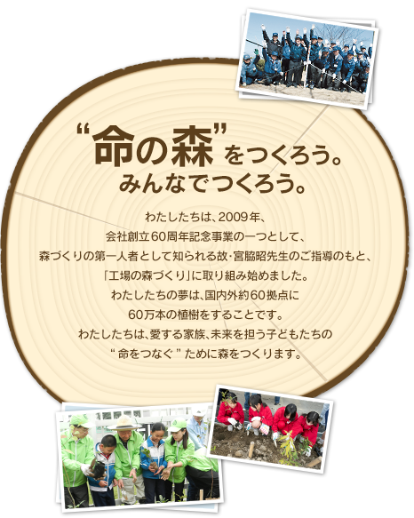 "命の森"をつくろう。みんなでつくろう。わたしたちは、2009年、会社創立60周年記念事業の一つとして、森づくりの第一人者として知られる故･宮脇昭先生のご指導のもと、「工場の森づくり」に取り組み始めました。わたしたちの夢は、国内外約60拠点に60万本の植樹をすることです。わたしたちは、愛する家族、未来を担う子どもたちの“命をつなぐ”ために森をつくります。