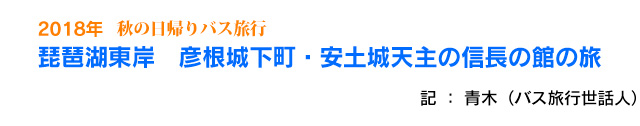 2018年　秋の日帰りバス旅行　琵琶湖東岸　彦根城下町・安土城天主の信長の館の旅　記：青木（バス旅行世話人）
