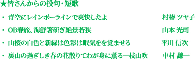皆さんからの投句・短歌 ・青空にレインボーラインで爽快したよ（村椿ツヤ子）・OB春旅、海鮮箸研ぎ絶景若狭（山本光司）・山桜の白色と新緑は色彩は眠気をを覚ませる（平川信次）・裏山の過ぎしき春の花散りてわが身に薫る一枝山吹（中村謙一）
