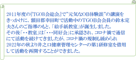 2011年度の『TGOB会総会』で”元気なOB体験談”の講演をきっかけに、額田郡幸田町で活動中のTGOB会会員の鈴木定夫さんのご指導のもと、「絵手紙教室」が誕生しました。その後「・・教室」は「・・・同好会」に承認され、コロナ禍で通信にて活動を続けてきましたが、コロナ禍の規制も緩められ2022年の秋より井之口健康管理センターの第1研修室を借用して活動を再開することができました。