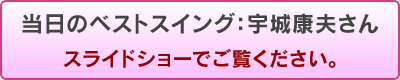 当日のベストスイング：宇城康夫さん　スライドショーでご覧ください。