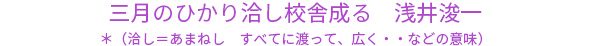 三月のひかり洽し校舎成る　浅井浚一 ＊（洽し＝あまねし　すべてに渡って、広く・・などの意味）