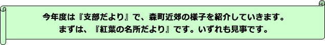 今年度は『支部だより』で、森町近郊の様子を紹介していきます。まずは、『紅葉の名所だより』です。いずれも見事です。