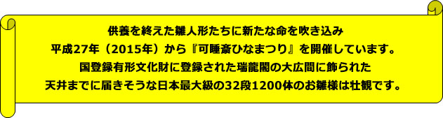 供養を終えた雛人形たちに新たな命を吹き込み、平成27年（2015年）から『可睡斎ひなまつ』を開催しています。国登録有形文化財に登録された瑞龍閣の大広間に飾られた天井までに届きそうな日本最大級の32段1200体のお雛様は壮観です。