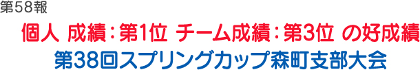 第58報 個人 成績：第1位　チーム成績：第3位 の好成績 第38回スプリングカップ森町支部大会