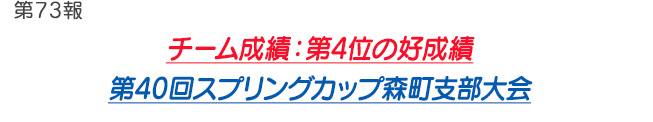 第73報 チーム成績：第4位 の好成績 第40回スプリングカップ森町支部大会