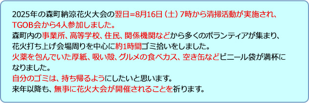 2025年の森町納涼花火大会の翌日=8月16日（土）7時から清掃活動が実施され、TGOB会から4人参加しました。森町内の事業所、高等学校、住民、関係機関などから多くのボランティアが集まり、花火打ち上げ会場周りを中心に約1時間ゴミ拾いをしました。火薬を包んでいた厚紙、吸い殻、グルメの食べカス、空き缶などビニール袋が満杯になりました。自分のゴミは、持ち帰るようにしたいと思います。来年以降も、無事に花火大会が開催されることを祈ります。