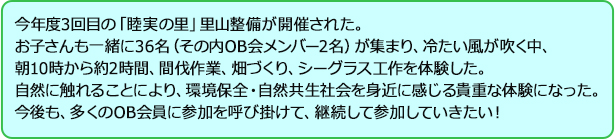 今年度3回目の「睦実の里」里山整備が開催された。お子さんも一緒に36名（その内OB会メンバー2名）が集まり、冷たい風が吹く中、朝10時から約2時間、間伐作業、畑づくり、シーグラス工作を体験した。自然に触れることにより、環境保全・自然共生社会を身近に感じる貴重な体験になった。今後も、多くのOB会員に参加を呼び掛けて、継続して参加していきたい！