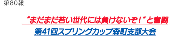 第80報 “まだまだ若い世代には負けないぞ！”と奮闘 第41回スプリングカップ森町支部大会