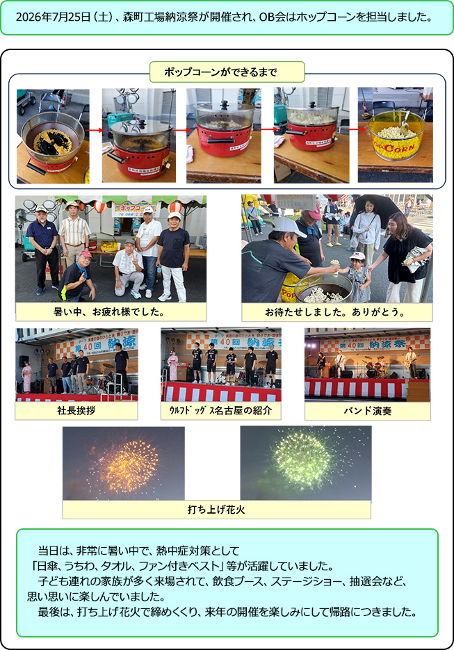 2026年7月25日（土）、森町工場納涼祭が開催され、OB会はホップコーンを担当しました。当日は、非常に暑い中で、熱中症対策として「日傘､うちわ､タオル､ファン付きベスト」等が活躍していました。子ども連れの家族が多く来場されて、飲食ブース、ステージショー、抽選会など、思い思いに楽しんでいました。最後は、打ち上げ花火で締めくくり、来年の開催を楽しみにして帰路につきました。※ポップコーンができるまでの過程が載っている写真や集合写真の画像