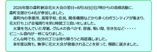 2026年度の森町納涼花火大会の翌日=8月16日(日)7時からの清掃活動に、森町支部から4名が参加しました。森町内の事業所、高等学校、住民、関係機関などから多くのボランティアが集まり、花火打ち上げ会場周りを約1時間ゴミ拾いをしました。火薬を包んでいた厚紙、グルメの食べかす、容器、吸い殻、空き缶など・・・・・ビニール袋内が一杯になりました。どんな時でも、自分のゴミは持ち帰ろうと再認識しました。来年度以降も、無事に花火大会が開催されることを祈って、帰路に就きました。
